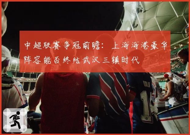 中超联赛争冠前瞻：上海海港豪华阵容能否终结武汉三镇时代