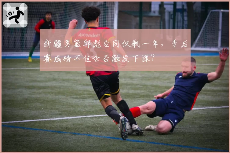 新疆男篮邱彪合同仅剩一年，季后赛成绩不佳会否触发下课？