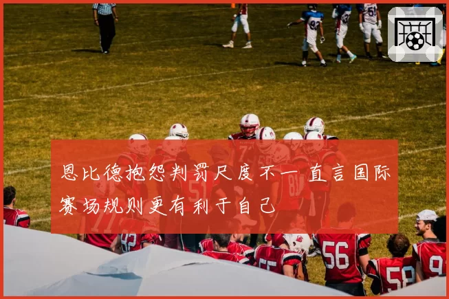 恩比德抱怨判罚尺度不一 直言国际赛场规则更有利于自己