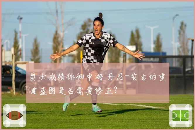 爵士战绩徘徊中游 丹尼-安吉的重建蓝图是否需要修正?