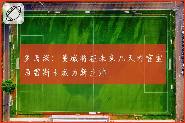 罗马诺：曼城将在未来几天内官宣马雷斯卡成为新主帅