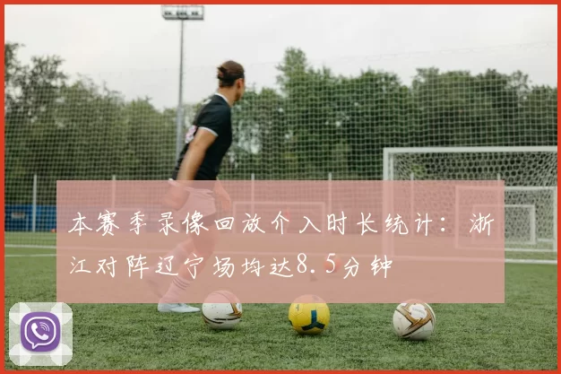 本赛季录像回放介入时长统计：浙江对阵辽宁场均达8.5分钟