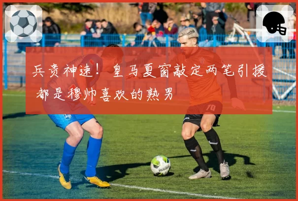兵贵神速！皇马夏窗敲定两笔引援 都是穆帅喜欢的熟男