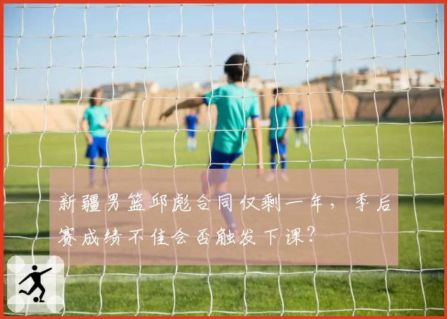新疆男篮邱彪合同仅剩一年，季后赛成绩不佳会否触发下课？