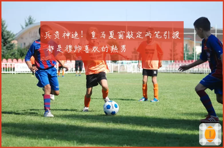 兵贵神速！皇马夏窗敲定两笔引援 都是穆帅喜欢的熟男