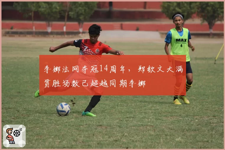 李娜法网夺冠14周年，郑钦文大满贯胜场数已超越同期李娜