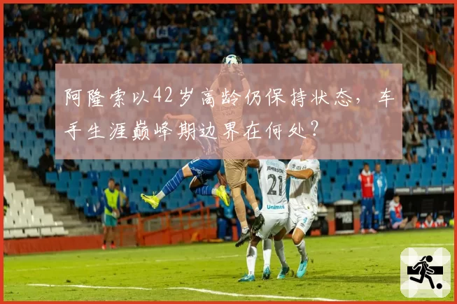 阿隆索以42岁高龄仍保持状态，车手生涯巅峰期边界在何处？