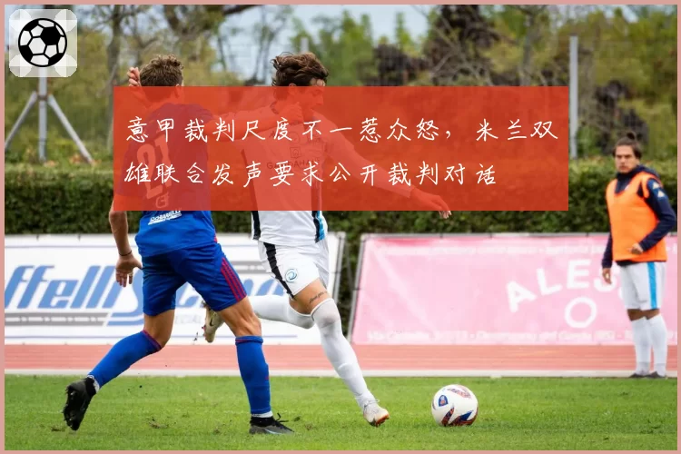 意甲裁判尺度不一惹众怒,米兰双雄联合发声要求公开裁判对话