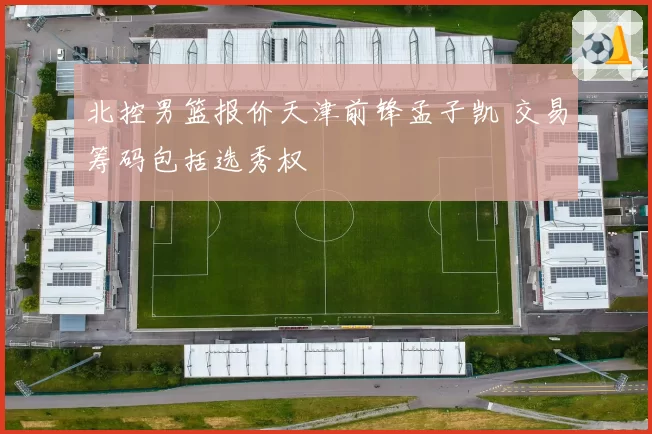 北控男篮报价天津前锋孟子凯 交易筹码包括选秀权