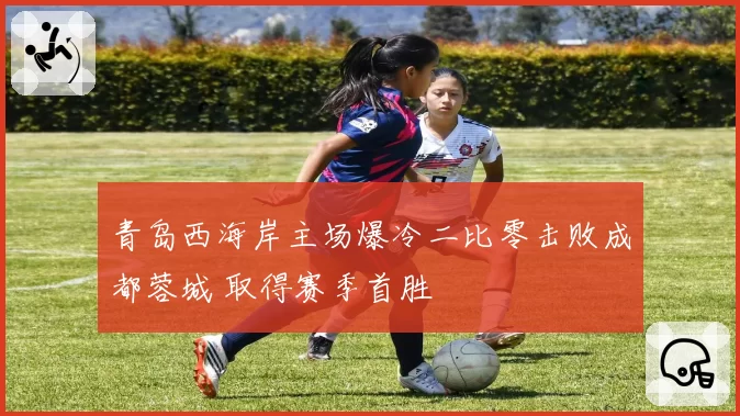 青岛西海岸主场爆冷二比零击败成都蓉城 取得赛季首胜