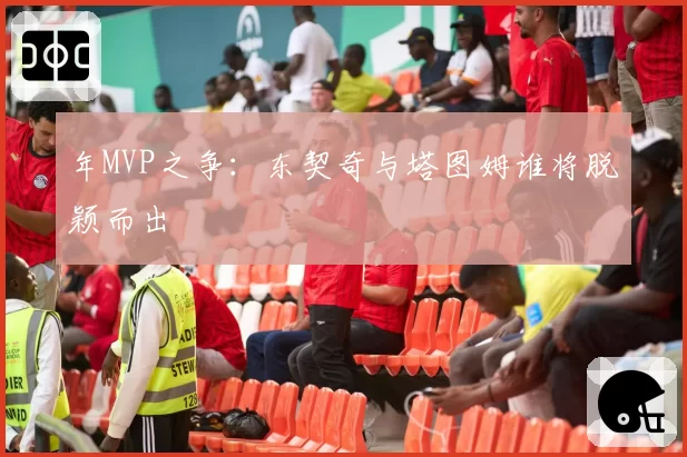 年MVP之争：东契奇与塔图姆谁将脱颖而出