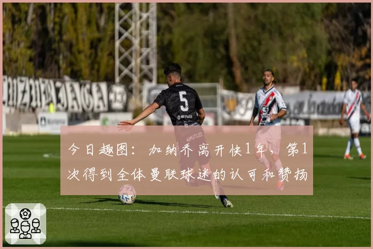 今日趣图：加纳乔离开快1年，第1次得到全体曼联球迷的认可和赞扬