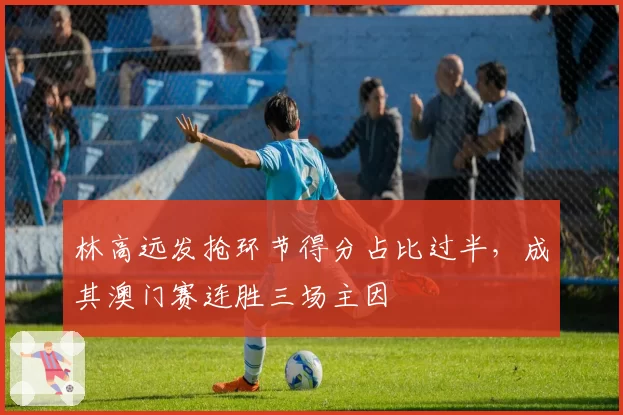 林高远发抢环节得分占比过半,成其澳门赛连胜三场主因