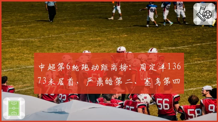 中超第6轮跑动距离榜：周定洋13673米居首，严鼎皓第二、塞鸟第四
