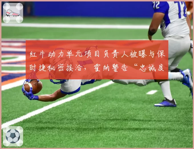 红牛动力单元项目负责人被曝与保时捷秘密接洽,霍纳警告“忠诚度测试”