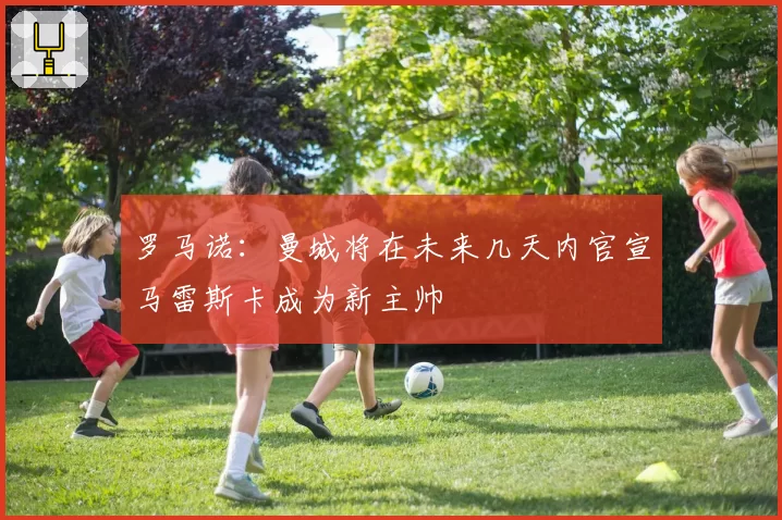 罗马诺:曼城将在未来几天内官宣马雷斯卡成为新主帅