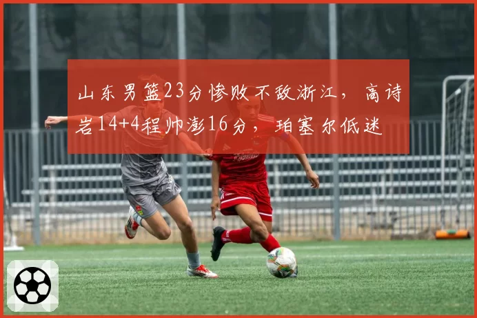 山东男篮23分惨败不敌浙江,高诗岩14+4程帅澎16分,珀塞尔低迷