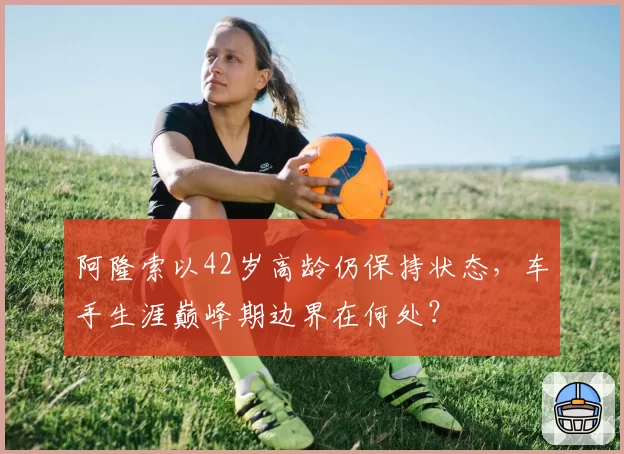 阿隆索以42岁高龄仍保持状态，车手生涯巅峰期边界在何处？