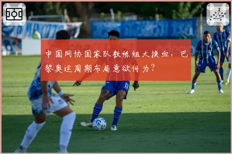 中国网协国家队教练组大换血,巴黎奥运周期布局意欲何为?