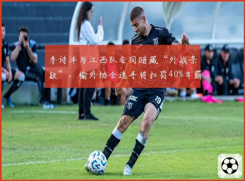 李诗沣与江西队合同暗藏“外战条款”，输外协会选手将扣罚40%年薪