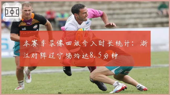 本赛季录像回放介入时长统计：浙江对阵辽宁场均达8.5分钟