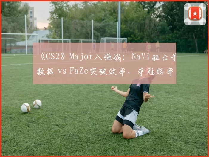 《CS2》Major八强战：NaVi狙击手数据 vs FaZe突破效率，夺冠赔率逆转