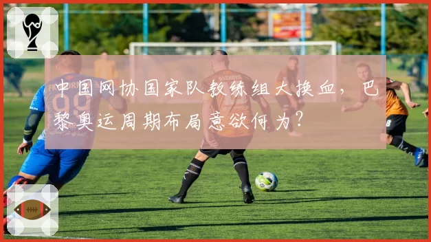 中国网协国家队教练组大换血,巴黎奥运周期布局意欲何为?