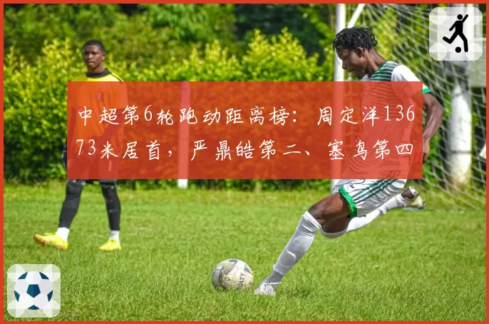 中超第6轮跑动距离榜：周定洋13673米居首，严鼎皓第二、塞鸟第四