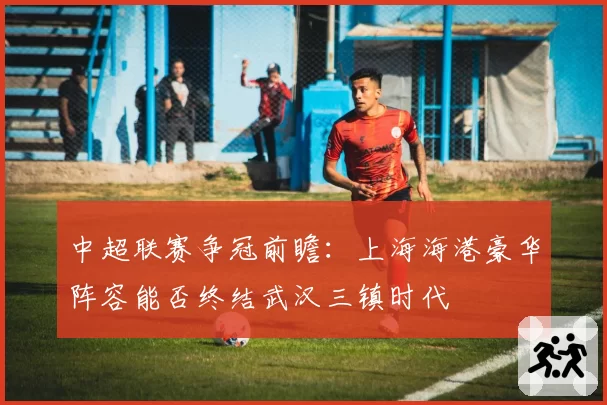 中超联赛争冠前瞻：上海海港豪华阵容能否终结武汉三镇时代