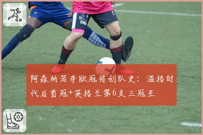 阿森纳若夺欧冠将创队史:温格时代后首冠+英格兰第6支三冠王