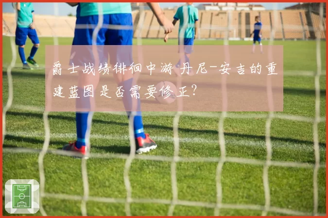 爵士战绩徘徊中游 丹尼-安吉的重建蓝图是否需要修正?